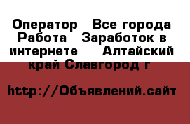 Оператор - Все города Работа » Заработок в интернете   . Алтайский край,Славгород г.